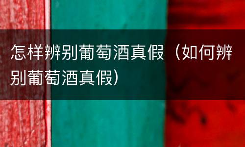 怎样辨别葡萄酒真假（如何辨别葡萄酒真假）
