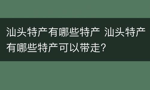 汕头特产有哪些特产 汕头特产有哪些特产可以带走?