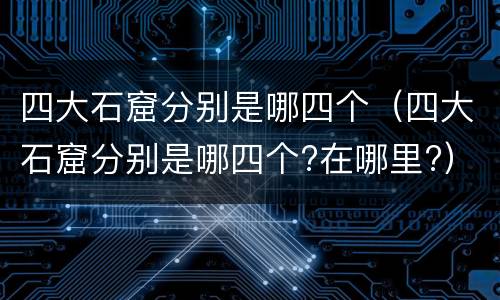 四大石窟分别是哪四个（四大石窟分别是哪四个?在哪里?）