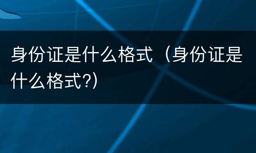 身份证是什么格式（身份证是什么格式?）