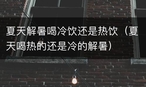 夏天解暑喝冷饮还是热饮（夏天喝热的还是冷的解暑）