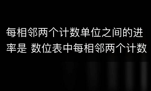 每相邻两个计数单位之间的进率是 数位表中每相邻两个计数单位之间的进率是