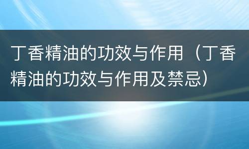 丁香精油的功效与作用（丁香精油的功效与作用及禁忌）