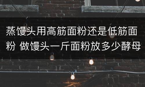 蒸馒头用高筋面粉还是低筋面粉 做馒头一斤面粉放多少酵母粉