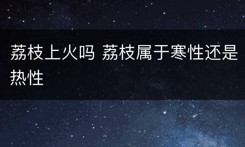 荔枝上火吗 荔枝属于寒性还是热性