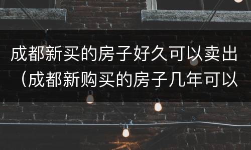 成都新买的房子好久可以卖出（成都新购买的房子几年可以买卖）