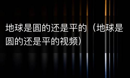 地球是圆的还是平的（地球是圆的还是平的视频）