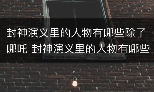 封神演义里的人物有哪些除了哪吒 封神演义里的人物有哪些除了哪吒还有什么