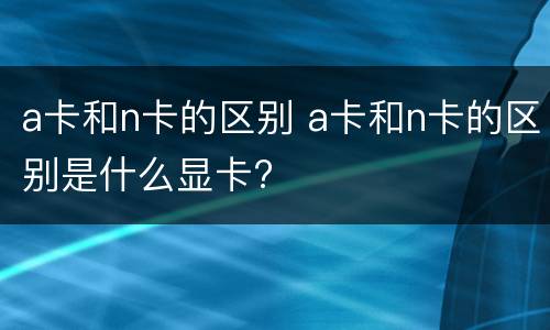 a卡和n卡的区别 a卡和n卡的区别是什么显卡?