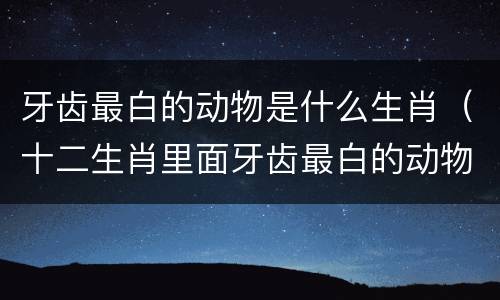 牙齿最白的动物是什么生肖（十二生肖里面牙齿最白的动物是什么）