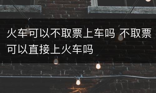 火车可以不取票上车吗 不取票可以直接上火车吗
