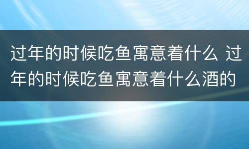 过年的时候吃鱼寓意着什么 过年的时候吃鱼寓意着什么酒的字