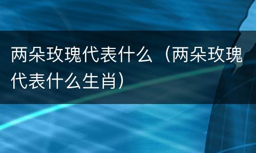 两朵玫瑰代表什么（两朵玫瑰代表什么生肖）