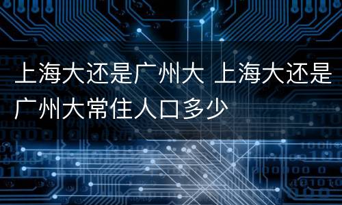 上海大还是广州大 上海大还是广州大常住人口多少