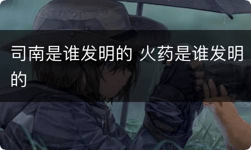 司南是谁发明的 火药是谁发明的