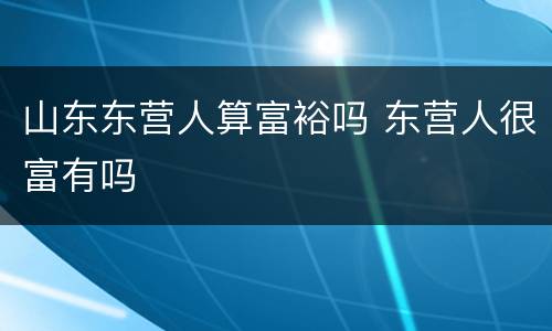 山东东营人算富裕吗 东营人很富有吗