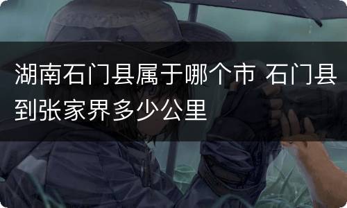 湖南石门县属于哪个市 石门县到张家界多少公里