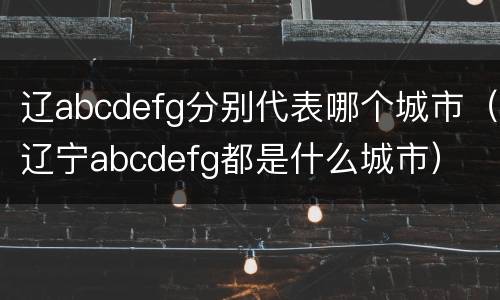 辽abcdefg分别代表哪个城市（辽宁abcdefg都是什么城市）