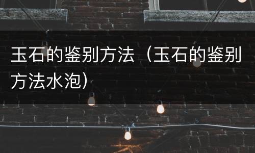 玉石的鉴别方法（玉石的鉴别方法水泡）