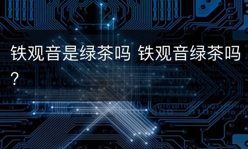 铁观音是绿茶吗 铁观音绿茶吗?