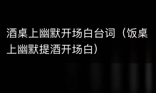 酒桌上幽默开场白台词（饭桌上幽默提酒开场白）