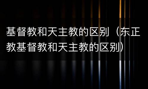 基督教和天主教的区别（东正教基督教和天主教的区别）