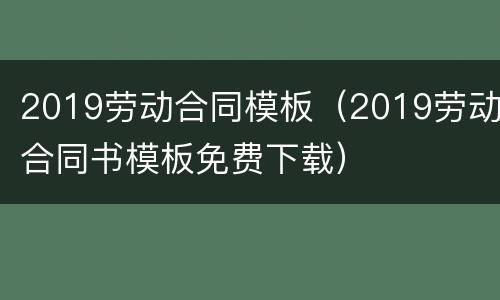 2019劳动合同模板（2019劳动合同书模板免费下载）