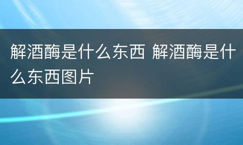 解酒酶是什么东西 解酒酶是什么东西图片