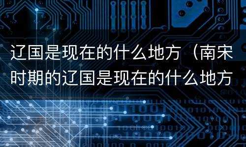 辽国是现在的什么地方（南宋时期的辽国是现在的什么地方）