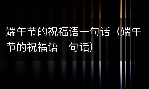 端午节的祝福语一句话（端午节的祝福语一句话）