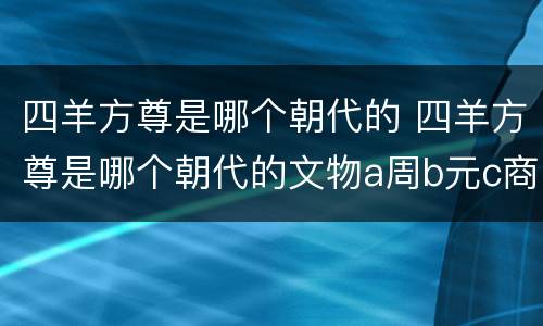 四羊方尊是哪个朝代的 四羊方尊是哪个朝代的文物a周b元c商d夏