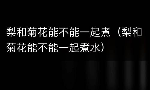梨和菊花能不能一起煮（梨和菊花能不能一起煮水）