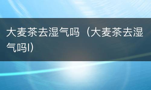 大麦茶去湿气吗（大麦茶去湿气吗l）