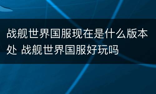 战舰世界国服现在是什么版本处 战舰世界国服好玩吗
