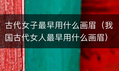 古代女子最早用什么画眉（我国古代女人最早用什么画眉）