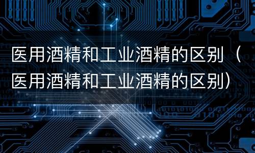 医用酒精和工业酒精的区别（医用酒精和工业酒精的区别）