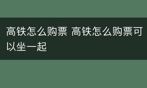 高铁怎么购票 高铁怎么购票可以坐一起