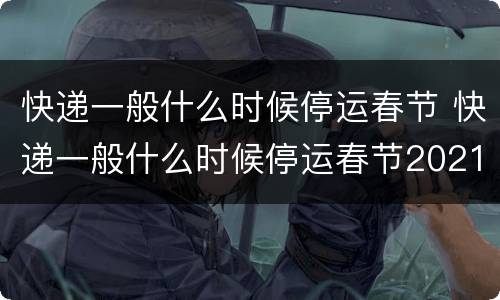 快递一般什么时候停运春节 快递一般什么时候停运春节2021