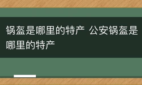 锅盔是哪里的特产 公安锅盔是哪里的特产