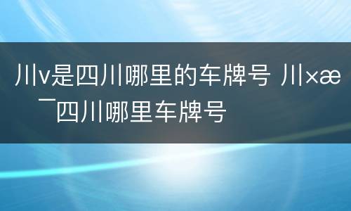 川v是四川哪里的车牌号 川×是四川哪里车牌号