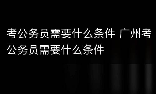 考公务员需要什么条件 广州考公务员需要什么条件