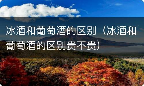 冰酒和葡萄酒的区别（冰酒和葡萄酒的区别贵不贵）