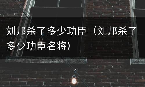 刘邦杀了多少功臣（刘邦杀了多少功臣名将）