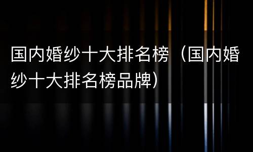 国内婚纱十大排名榜（国内婚纱十大排名榜品牌）