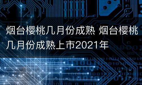 烟台樱桃几月份成熟 烟台樱桃几月份成熟上市2021年