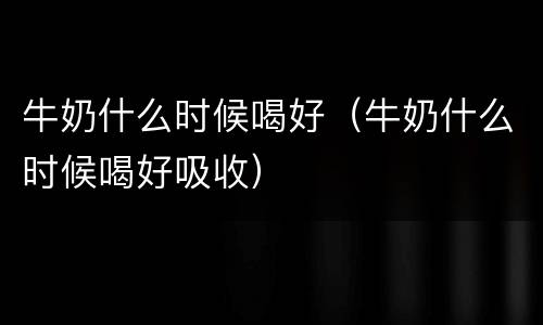 牛奶什么时候喝好（牛奶什么时候喝好吸收）