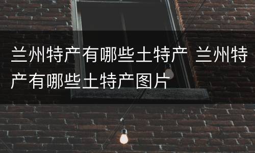 兰州特产有哪些土特产 兰州特产有哪些土特产图片