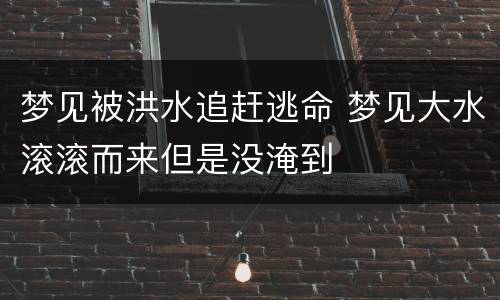 梦见被洪水追赶逃命 梦见大水滚滚而来但是没淹到