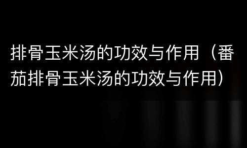 排骨玉米汤的功效与作用（番茄排骨玉米汤的功效与作用）