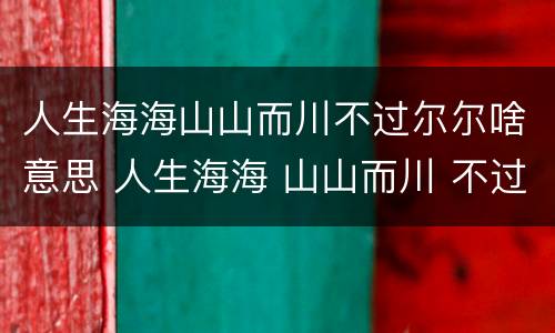 人生海海山山而川不过尔尔啥意思 人生海海 山山而川 不过尔尔啥意思